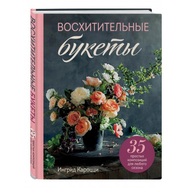 Восхитительные букеты. 35 простых композиций для любого сезо